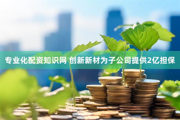 专业化配资知识网 创新新材为子公司提供2亿担保