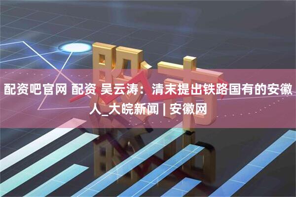 配资吧官网 配资 吴云涛：清末提出铁路国有的安徽人_大皖新闻 | 安徽网