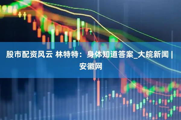 股市配资风云 林特特：身体知道答案_大皖新闻 | 安徽网