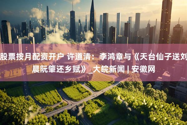 股票按月配资开户 许道清：李鸿章与《天台仙子送刘晨阮肇还乡赋》_大皖新闻 | 安徽网