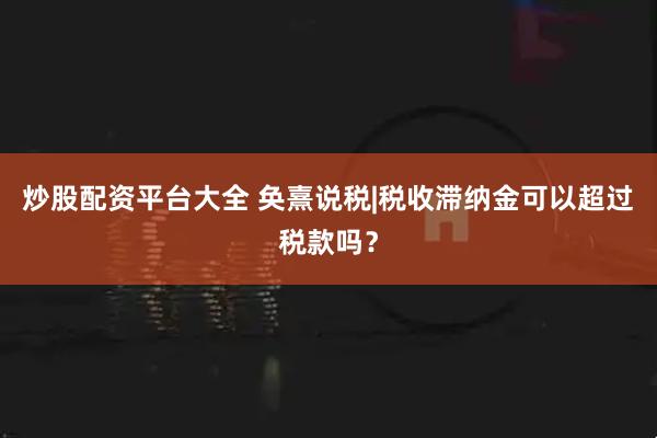 炒股配资平台大全 奂熹说税|税收滞纳金可以超过税款吗？