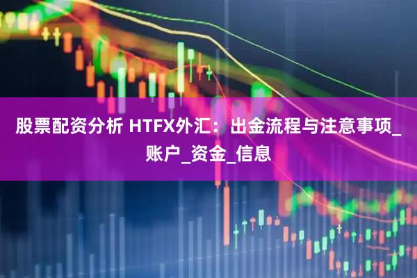 股票配资分析 HTFX外汇：出金流程与注意事项_账户_资金_信息