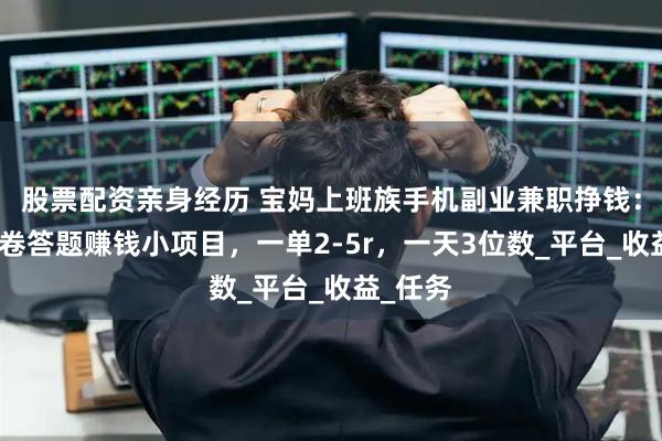 股票配资亲身经历 宝妈上班族手机副业兼职挣钱：微信问卷答题赚钱小项目，一单2-5r，一天3位数_平台_收益_任务