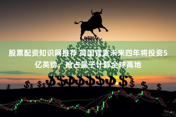 股票配资知识网推荐 英国官宣未来四年将投资5亿英镑，抢占量子计算全球高地