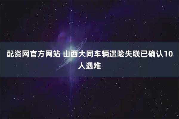 配资网官方网站 山西大同车辆遇险失联已确认10人遇难