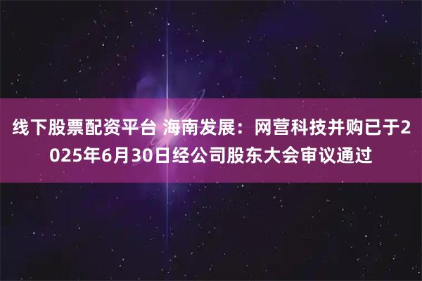 线下股票配资平台 海南发展：网营科技并购已于2025年6月30日经公司股东大会审议通过