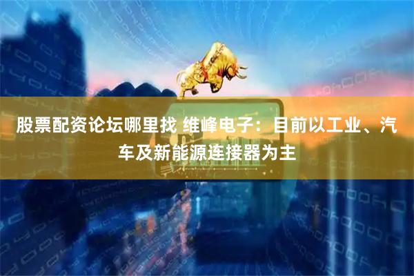 股票配资论坛哪里找 维峰电子：目前以工业、汽车及新能源连接器为主