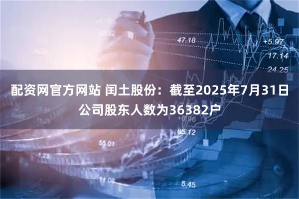 配资网官方网站 闰土股份：截至2025年7月31日公司股东人数为36382户
