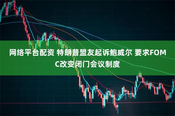 网络平台配资 特朗普盟友起诉鲍威尔 要求FOMC改变闭门会议制度