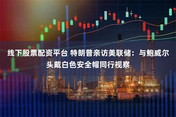 线下股票配资平台 特朗普亲访美联储：与鲍威尔头戴白色安全帽同行视察