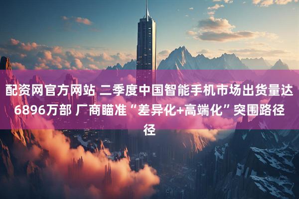 配资网官方网站 二季度中国智能手机市场出货量达6896万部 厂商瞄准“差异化+高端化”突围路径