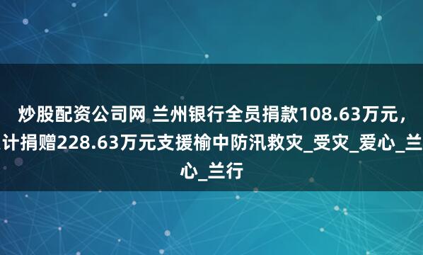炒股配资公司网 兰州银行全员捐款108.63万元，累计捐赠228.63万元支援榆中防汛救灾_受灾_爱心_兰行