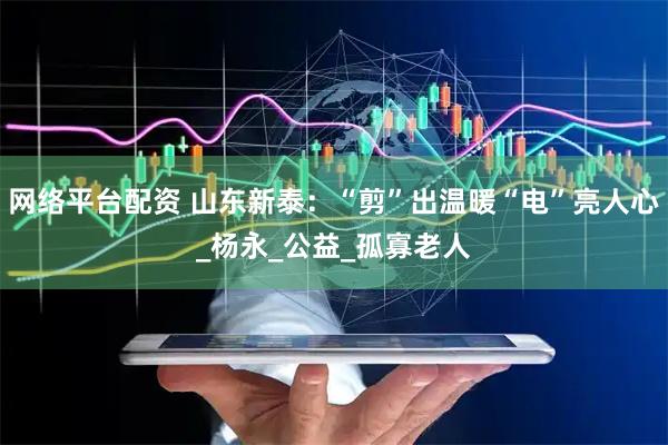 网络平台配资 山东新泰：“剪”出温暖“电”亮人心_杨永_公益_孤寡老人