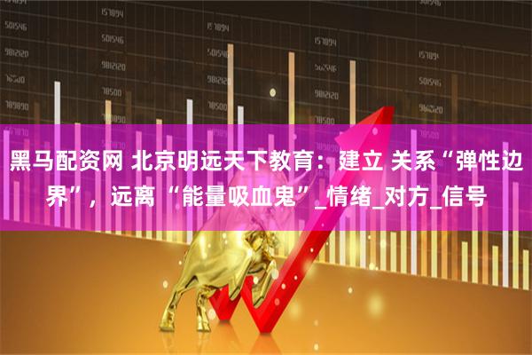 黑马配资网 北京明远天下教育：建立 关系“弹性边界”，远离 “能量吸血鬼”_情绪_对方_信号