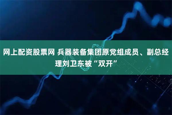 网上配资股票网 兵器装备集团原党组成员、副总经理刘卫东被“双开”