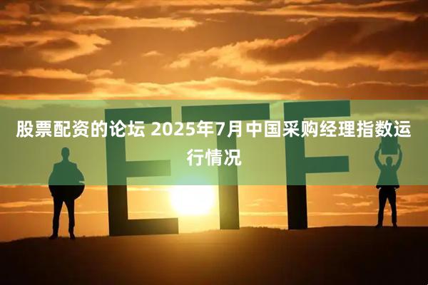 股票配资的论坛 2025年7月中国采购经理指数运行情况