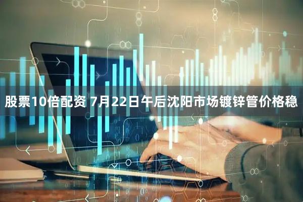 股票10倍配资 7月22日午后沈阳市场镀锌管价格稳