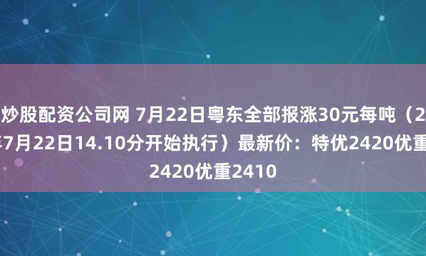 炒股配资公司网 7月22日粤东全部报涨30元每吨（2025年7月22日14.10分开始执行）最新价：特优2420优重2410