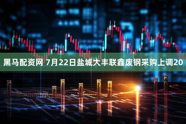 黑马配资网 7月22日盐城大丰联鑫废钢采购上调20