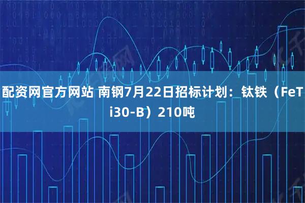 配资网官方网站 南钢7月22日招标计划：钛铁（FeTi30-B）210吨