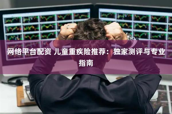 网络平台配资 儿童重疾险推荐：独家测评与专业指南