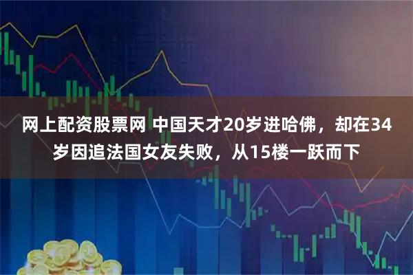 网上配资股票网 中国天才20岁进哈佛，却在34岁因追法国女友失败，从15楼一跃而下